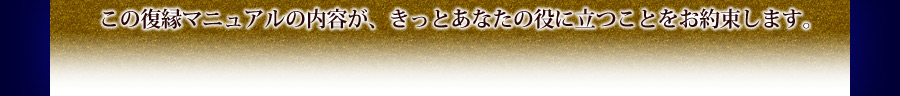 この復縁マニュアルの内容がきっとあなたのお役に立つことをお約束します。