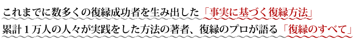 これまでに数多くの復縁成功者を生み出した「事実に基づく復縁方法」 累計１万人の人々が実践をした方法の著者、復縁のプロが語る「復縁のすべて」 