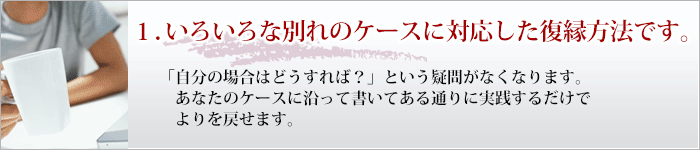 １．私の復縁方法は様々なケースに対応しています。 「自分の場合はどうすれば？」という疑問がなくなります。 あなたのケースに沿って書いてある通りに実践するだけでよりを戻せます。