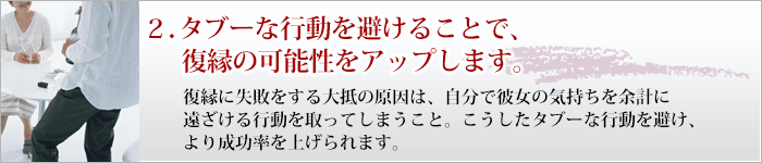 ２．この方法を知ればタブーな行動を避けられます。 復縁に失敗をする大抵の原因は、自分で彼女の気持ちを余計に遠ざける行動を取ってしまうこと。こうしたタブーな行動を避け、より成功率を上げられます。