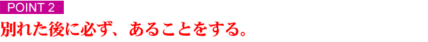 ポイント２　別れた後に必ず、あることをする 